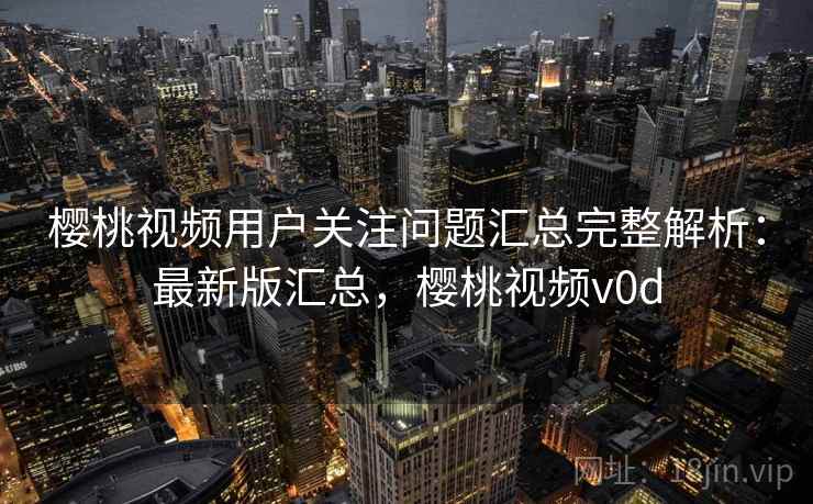 樱桃视频用户关注问题汇总完整解析:最新版汇总,樱桃视频v0d 樱桃视频用户关注问题汇总完整解析:最新版汇总,樱桃视频v0d