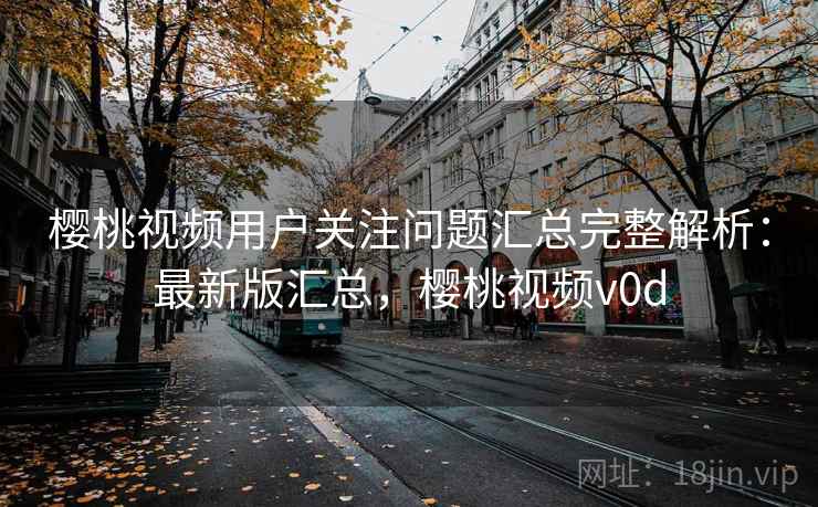 樱桃视频用户关注问题汇总完整解析:最新版汇总,樱桃视频v0d 樱桃视频用户关注问题汇总完整解析:最新版汇总,樱桃视频v0d