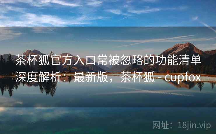 茶杯狐官方入口常被忽略的功能清单深度解析：最新版，茶杯狐 - cupfox