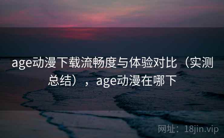 age动漫下载流畅度与体验对比(实测总结),age动漫在哪下 age动漫下载流畅度与体验对比(实测总结),age动漫在哪下