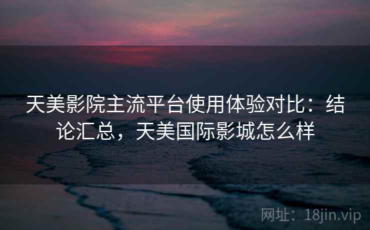 天美影院主流平台使用体验对比：结论汇总，天美国际影城怎么样