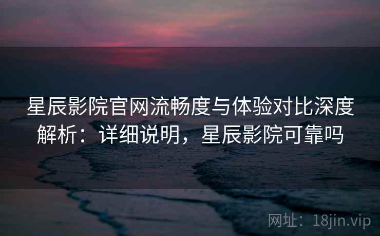 星辰影院官网流畅度与体验对比深度解析：详细说明，星辰影院可靠吗