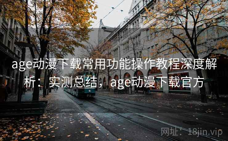 age动漫下载常用功能操作教程深度解析：实测总结，age动漫下载官方
