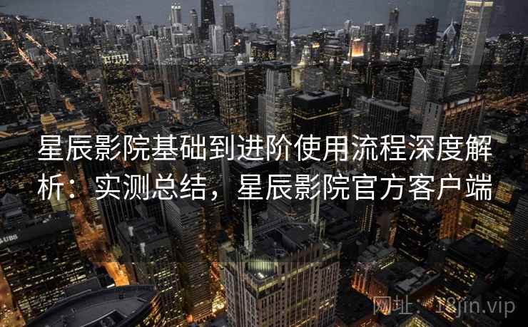 星辰影院基础到进阶使用流程深度解析:实测总结,星辰影院官方客户端 星辰影院基础到进阶使用流程深度解析:实测总结,星辰影院官方客户端