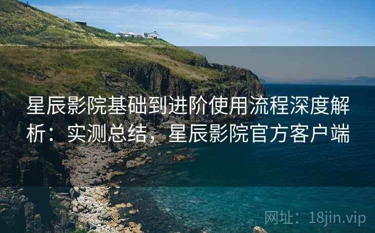 星辰影院基础到进阶使用流程深度解析:实测总结,星辰影院官方客户端 星辰影院基础到进阶使用流程深度解析:实测总结,星辰影院官方客户端