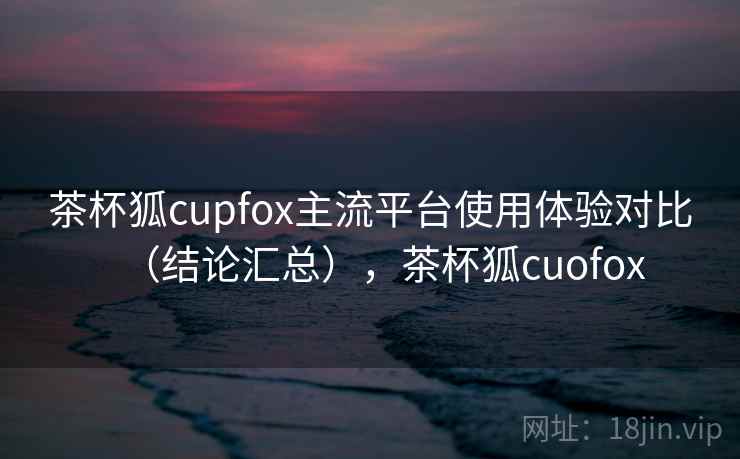 茶杯狐cupfox主流平台使用体验对比（结论汇总），茶杯狐cuofox