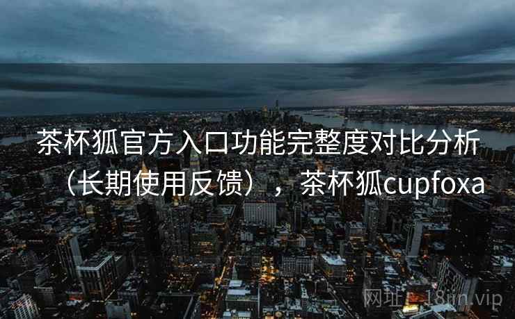 茶杯狐官方入口功能完整度对比分析（长期使用反馈），茶杯狐cupfoxa
