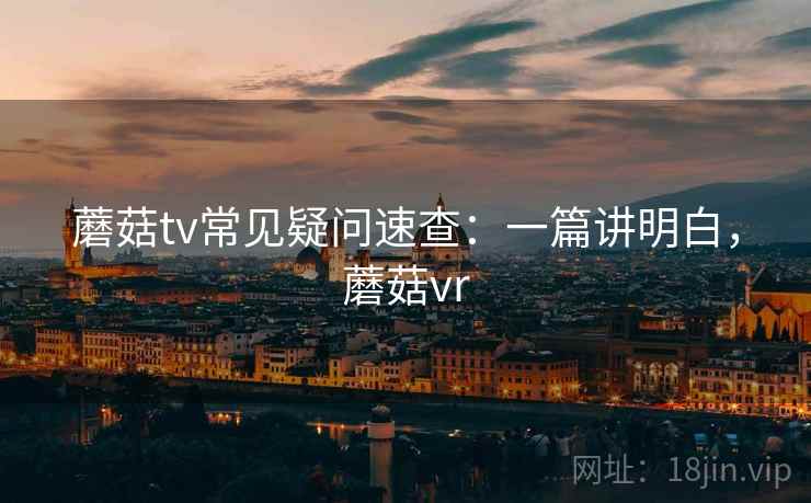 蘑菇tv常见疑问速查:一篇讲明白,蘑菇vr 蘑菇tv常见疑问速查:一篇讲明白,蘑菇vr