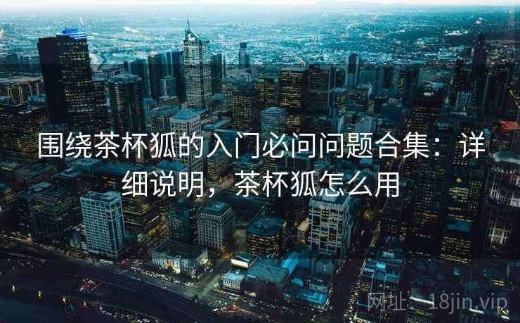 围绕茶杯狐的入门必问问题合集:详细说明,茶杯狐怎么用 围绕茶杯狐的入门必问问题合集:详细说明,茶杯狐怎么用